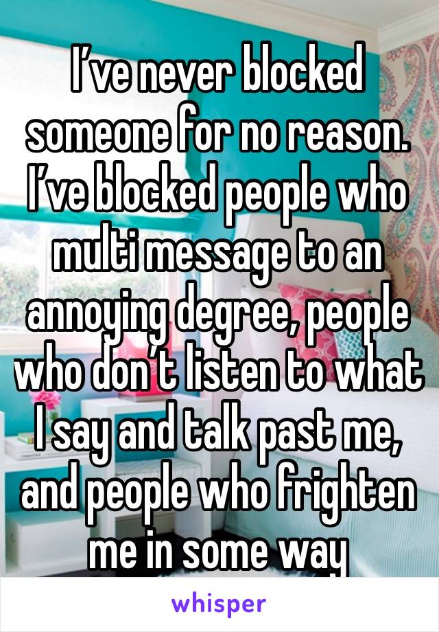 I’ve never blocked someone for no reason. I’ve blocked people who multi message to an annoying degree, people who don’t listen to what I say and talk past me, and people who frighten me in some way