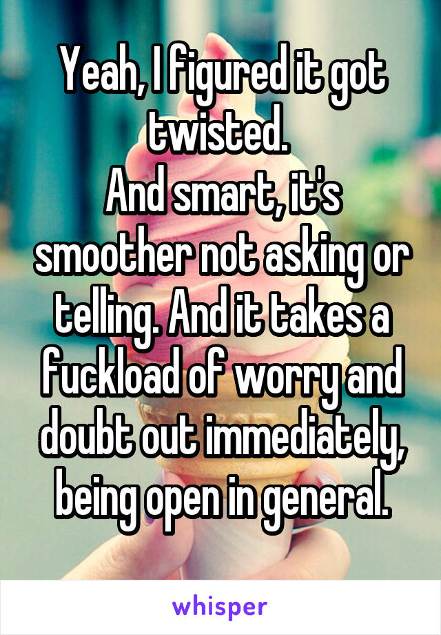 Yeah, I figured it got twisted. 
And smart, it's smoother not asking or telling. And it takes a fuckload of worry and doubt out immediately, being open in general.
