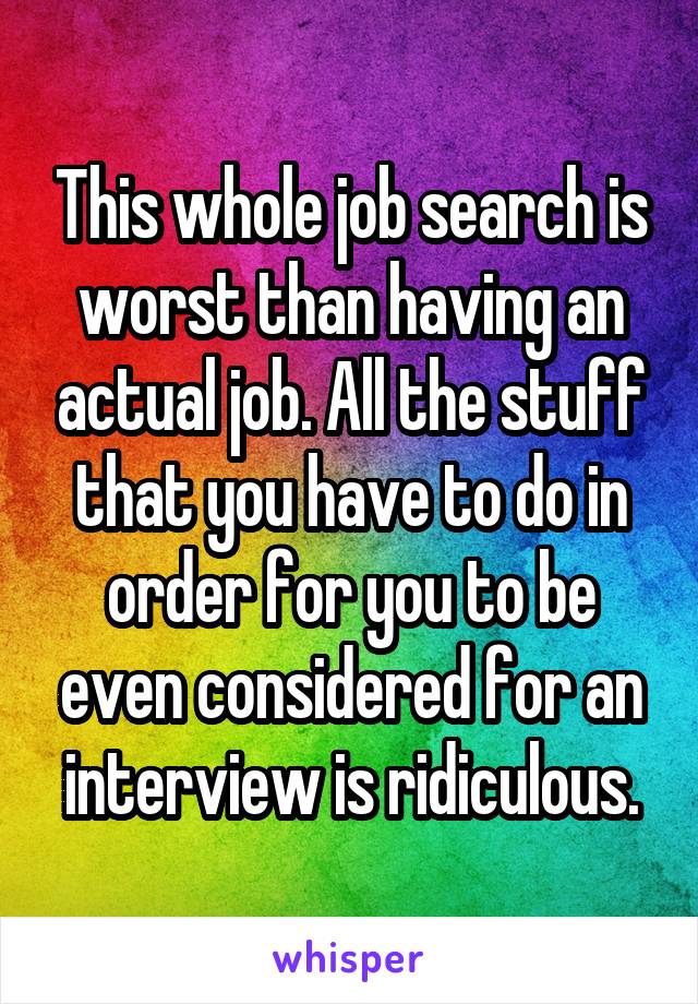 This whole job search is worst than having an actual job. All the stuff that you have to do in order for you to be even considered for an interview is ridiculous.