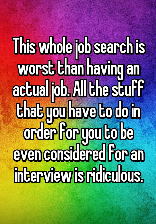 This whole job search is worst than having an actual job. All the stuff that you have to do in order for you to be even considered for an interview is ridiculous.
