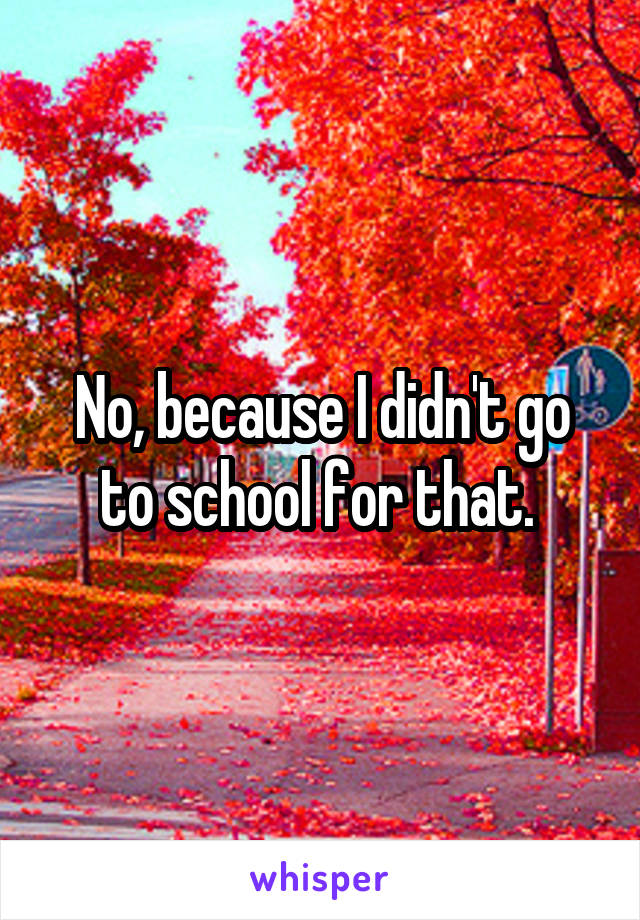 No, because I didn't go to school for that. 