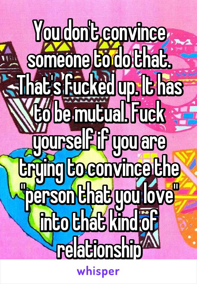 You don't convince someone to do that. That's fucked up. It has to be mutual. Fuck yourself if you are trying to convince the "person that you love" into that kind of relationship