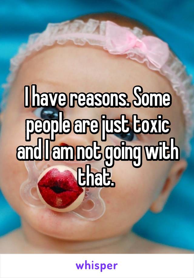 I have reasons. Some people are just toxic and I am not going with that. 