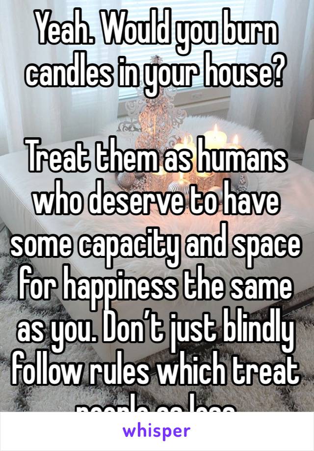 Yeah. Would you burn candles in your house? 

Treat them as humans who deserve to have some capacity and space for happiness the same as you. Don’t just blindly follow rules which treat people as less