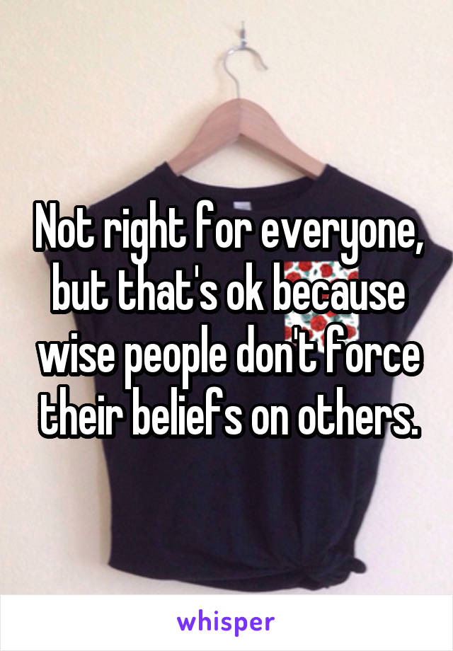 Not right for everyone, but that's ok because wise people don't force their beliefs on others.