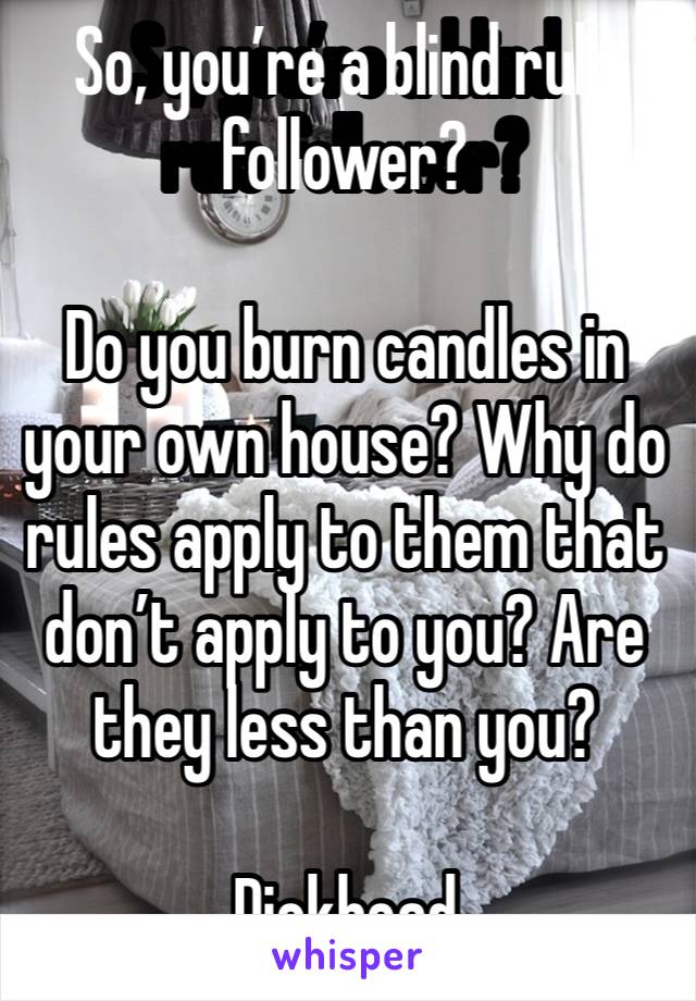 So, you’re a blind rule follower? 

Do you burn candles in your own house? Why do rules apply to them that don’t apply to you? Are they less than you? 

Dickhead 