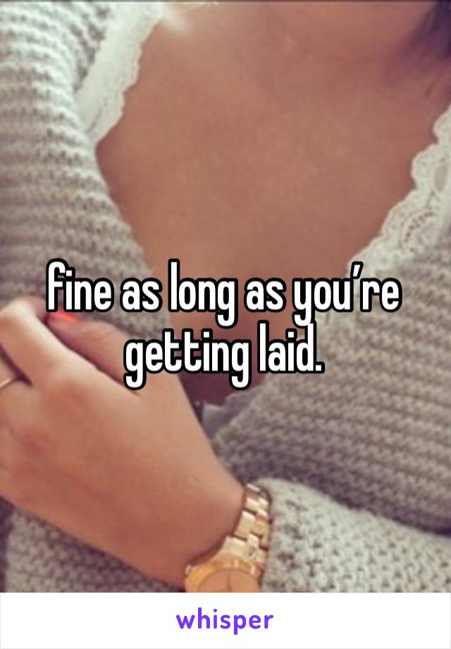 fine as long as you’re getting laid.