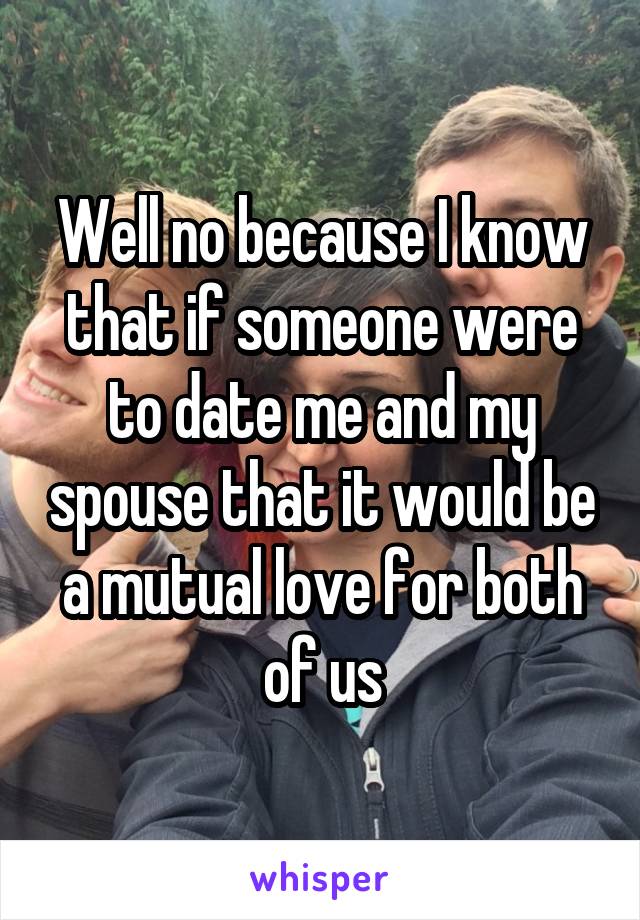 Well no because I know that if someone were to date me and my spouse that it would be a mutual love for both of us