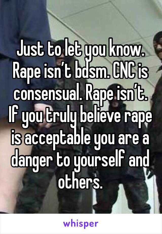 Just to let you know. Rape isn’t bdsm. CNC is consensual. Rape isn’t. 
If you truly believe rape is acceptable you are a danger to yourself and others. 