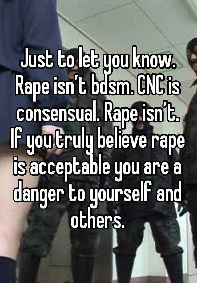 Just to let you know. Rape isn’t bdsm. CNC is consensual. Rape isn’t. 
If you truly believe rape is acceptable you are a danger to yourself and others. 