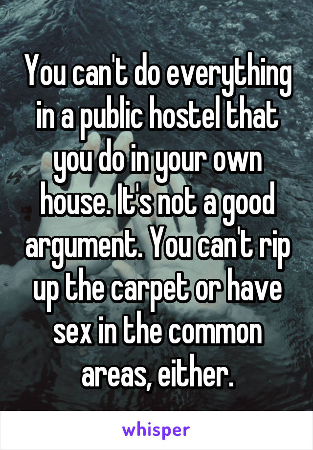 You can't do everything in a public hostel that you do in your own house. It's not a good argument. You can't rip up the carpet or have sex in the common areas, either.