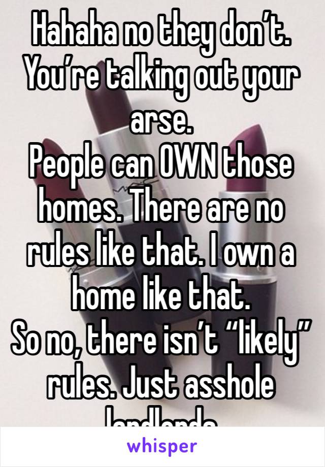 Hahaha no they don’t. You’re talking out your arse. 
People can OWN those homes. There are no rules like that. I own a home like that. 
So no, there isn’t “likely” rules. Just asshole landlords 