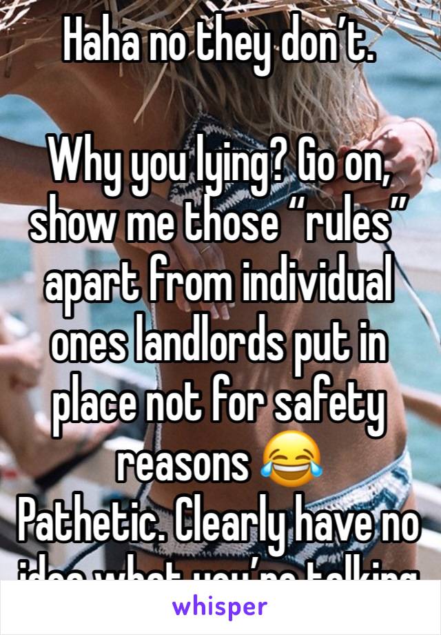 Haha no they don’t.

Why you lying? Go on, show me those “rules” apart from individual ones landlords put in place not for safety reasons 😂
Pathetic. Clearly have no idea what you’re talking