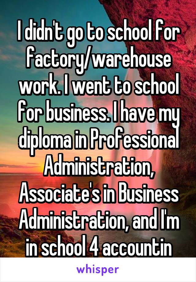 I didn't go to school for factory/warehouse work. I went to school for business. I have my diploma in Professional Administration, Associate's in Business Administration, and I'm in school 4 accountin