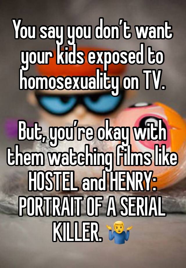 You say you don’t want your kids exposed to homosexuality on TV. 

But, you’re okay with them watching films like HOSTEL and HENRY: PORTRAIT OF A SERIAL KILLER. 🤷‍♂️ 