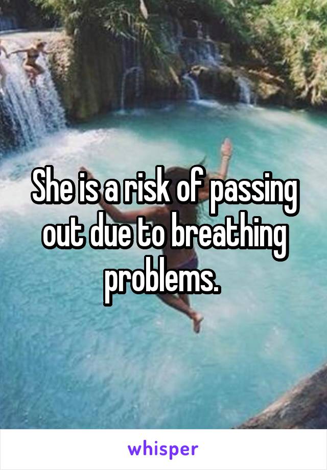 She is a risk of passing out due to breathing problems. 