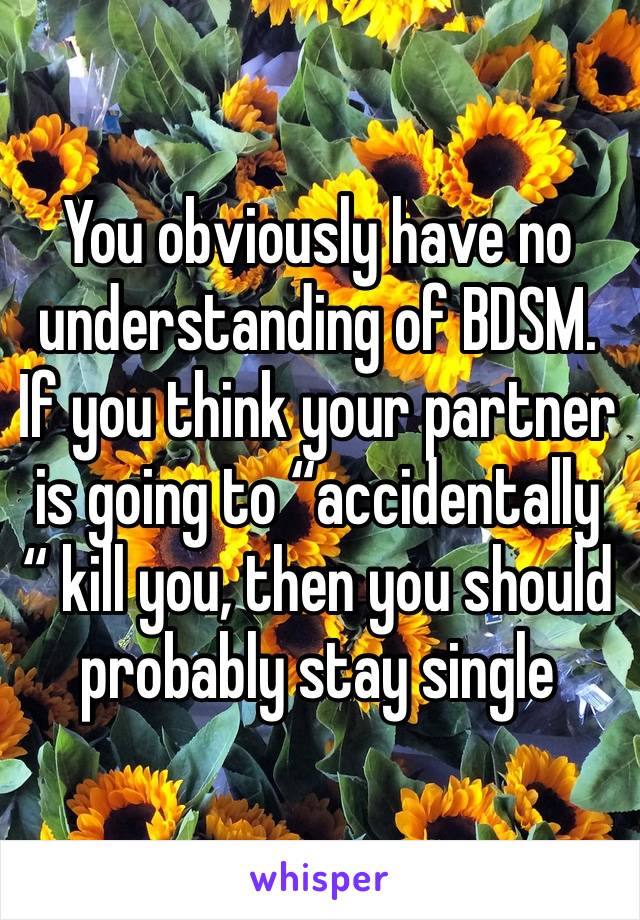 You obviously have no understanding of BDSM. If you think your partner is going to “accidentally “ kill you, then you should probably stay single 