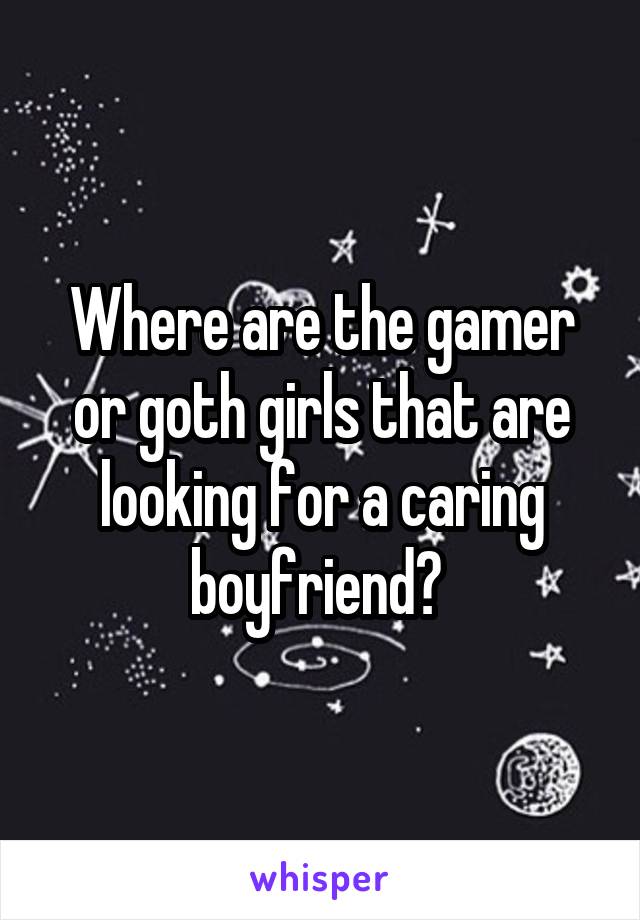 Where are the gamer or goth girls that are looking for a caring boyfriend? 