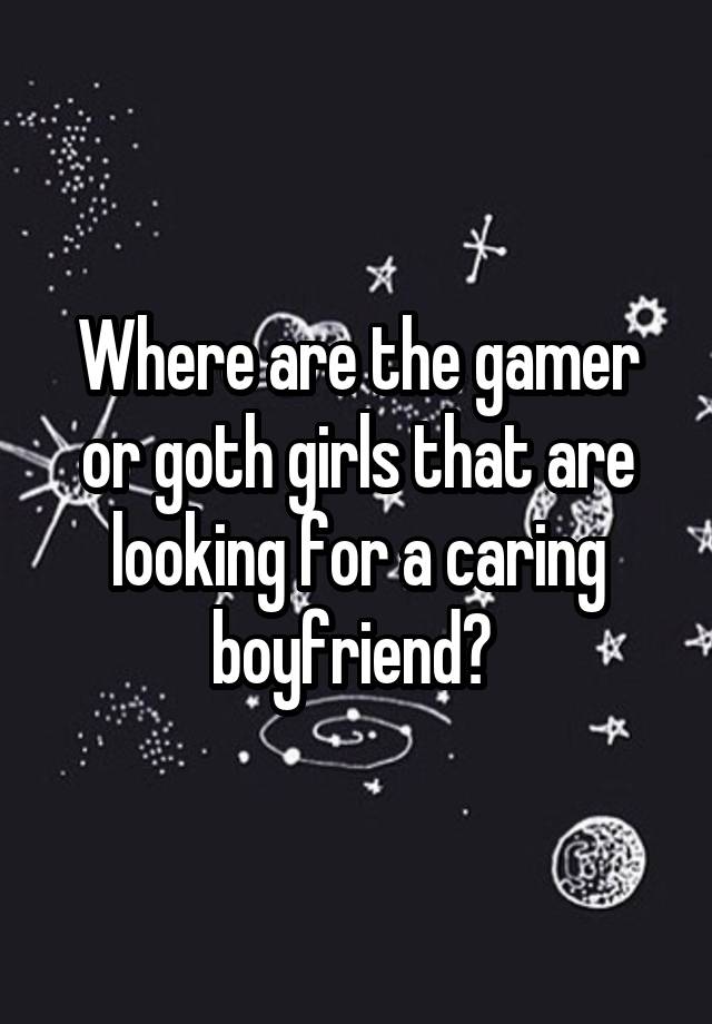 Where are the gamer or goth girls that are looking for a caring boyfriend? 