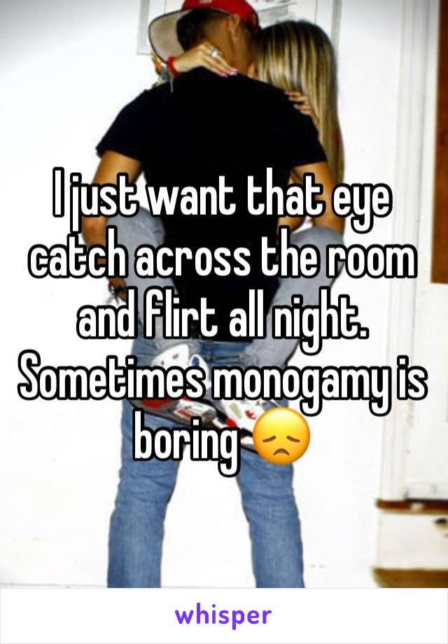 I just want that eye catch across the room and flirt all night. Sometimes monogamy is boring 😞