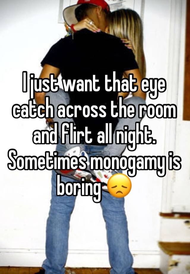 I just want that eye catch across the room and flirt all night. Sometimes monogamy is boring 😞