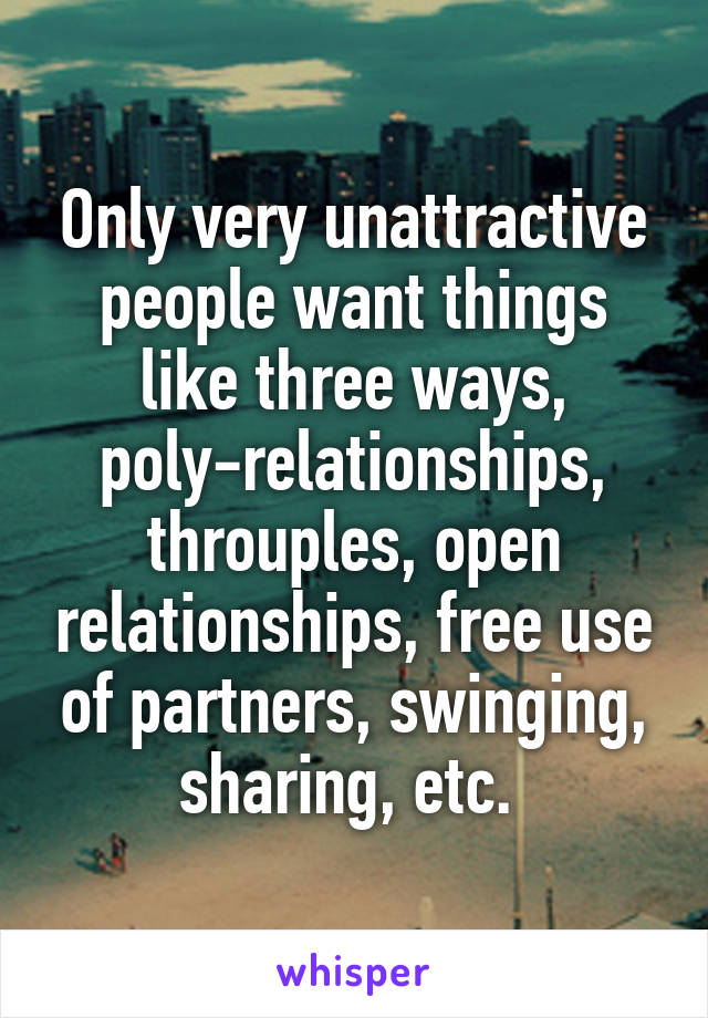 Only very unattractive people want things like three ways, poly-relationships, throuples, open relationships, free use of partners, swinging, sharing, etc. 