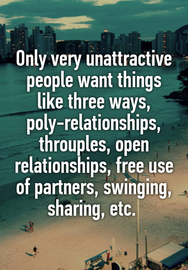 Only very unattractive people want things like three ways, poly-relationships, throuples, open relationships, free use of partners, swinging, sharing, etc. 