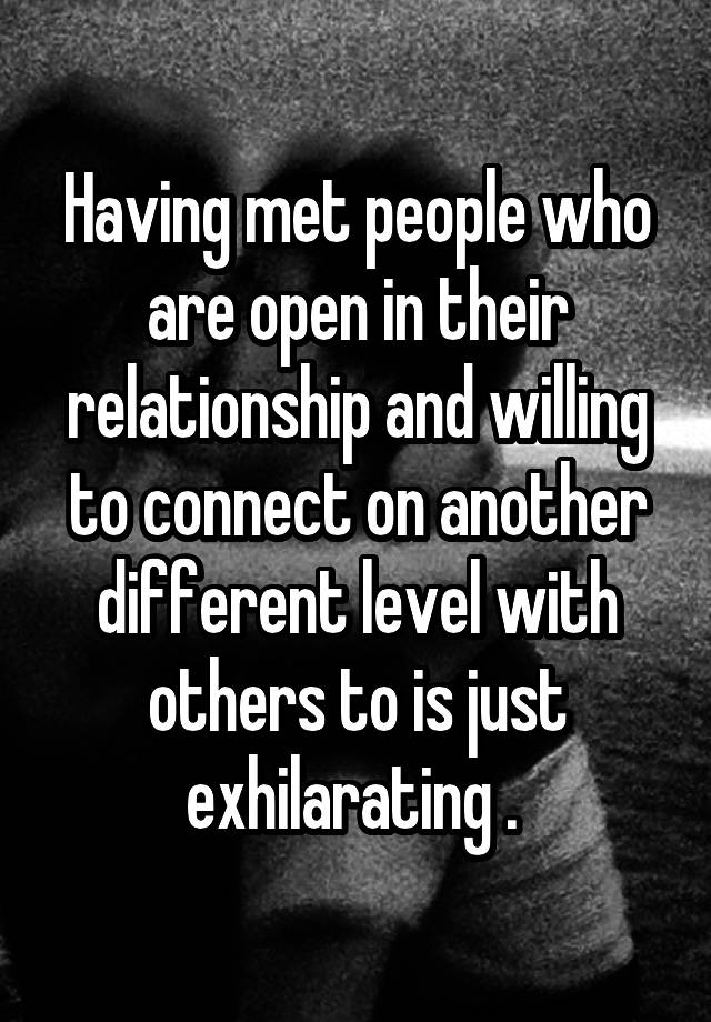 Having met people who are open in their relationship and willing to connect on another different level with others to is just exhilarating . 