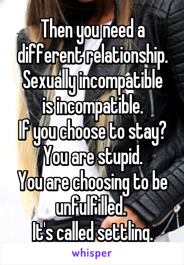 Then you need a different relationship.
Sexually incompatible is incompatible.
If you choose to stay?
You are stupid.
You are choosing to be unfulfilled. 
It's called settling.