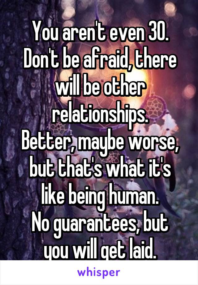 You aren't even 30.
Don't be afraid, there will be other relationships.
Better, maybe worse,
but that's what it's like being human.
No guarantees, but you will get laid.