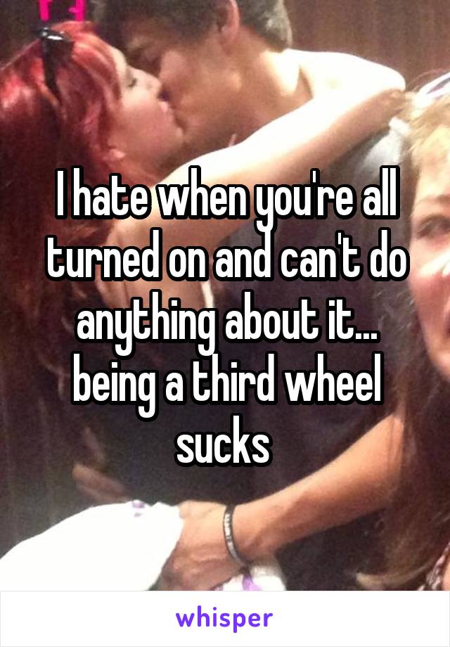 I hate when you're all turned on and can't do anything about it... being a third wheel sucks 