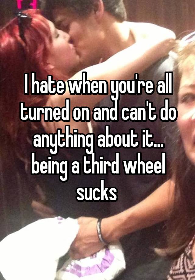 I hate when you're all turned on and can't do anything about it... being a third wheel sucks 