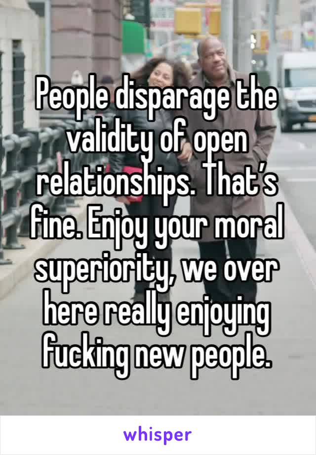 People disparage the validity of open relationships. That’s fine. Enjoy your moral superiority, we over here really enjoying fucking new people. 