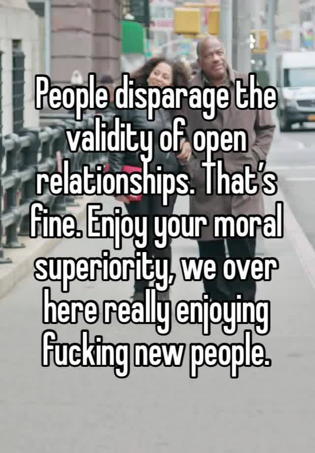 People disparage the validity of open relationships. That’s fine. Enjoy your moral superiority, we over here really enjoying fucking new people. 