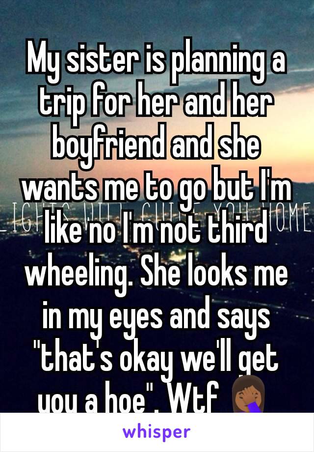 My sister is planning a trip for her and her boyfriend and she wants me to go but I'm like no I'm not third wheeling. She looks me in my eyes and says "that's okay we'll get you a hoe". Wtf🤦🏾‍♀️