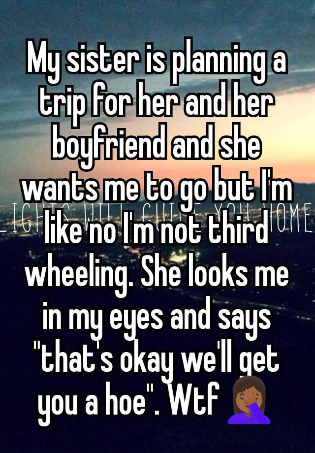 My sister is planning a trip for her and her boyfriend and she wants me to go but I'm like no I'm not third wheeling. She looks me in my eyes and says "that's okay we'll get you a hoe". Wtf🤦🏾‍♀️