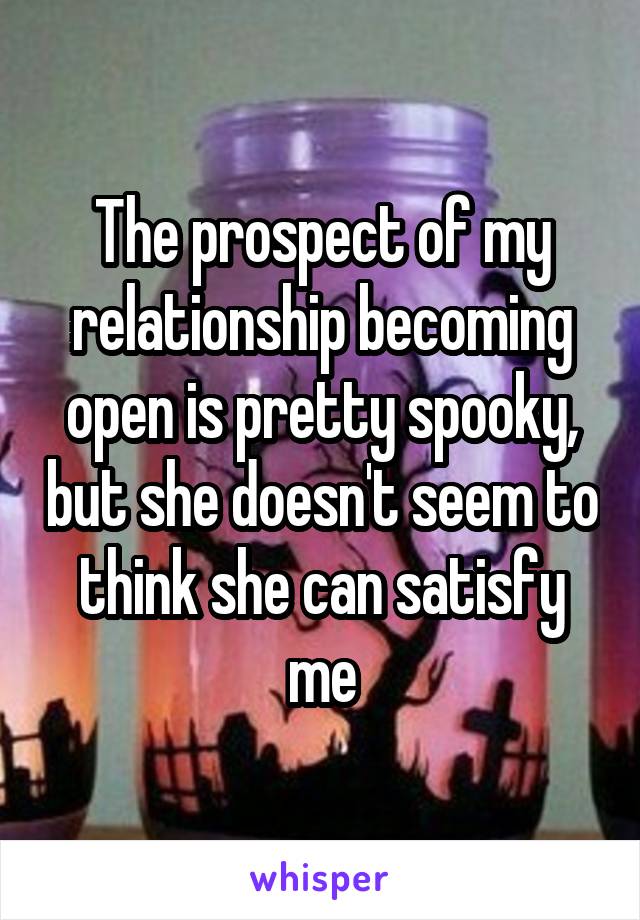 The prospect of my relationship becoming open is pretty spooky, but she doesn't seem to think she can satisfy me