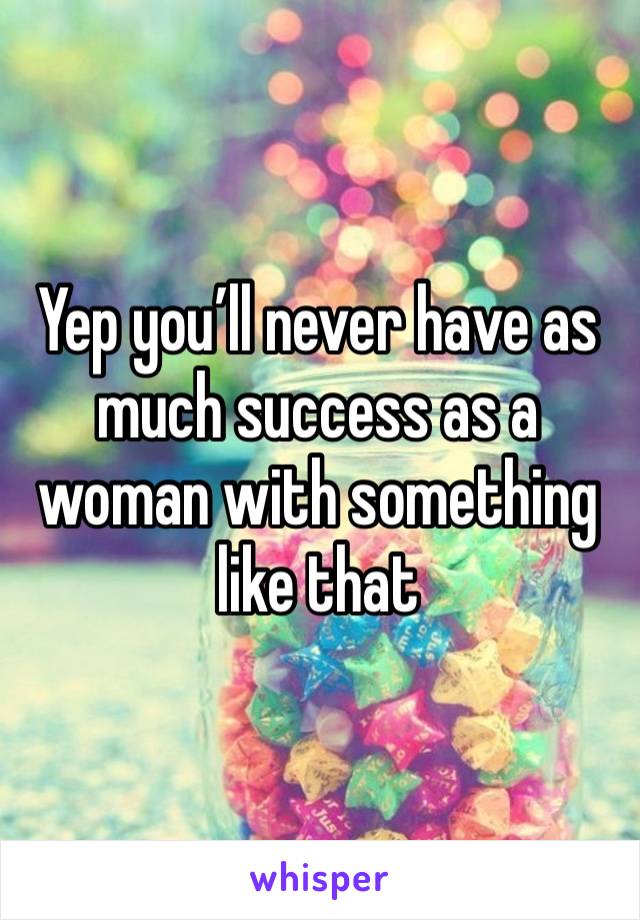 Yep you’ll never have as much success as a woman with something like that 