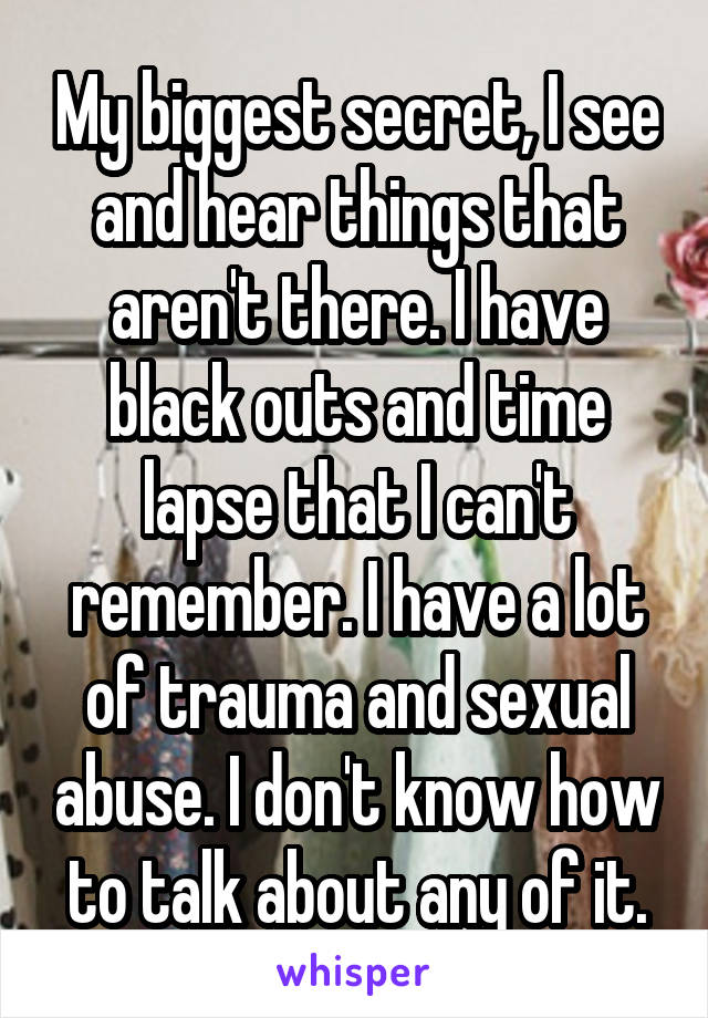 My biggest secret, I see and hear things that aren't there. I have black outs and time lapse that I can't remember. I have a lot of trauma and sexual abuse. I don't know how to talk about any of it.