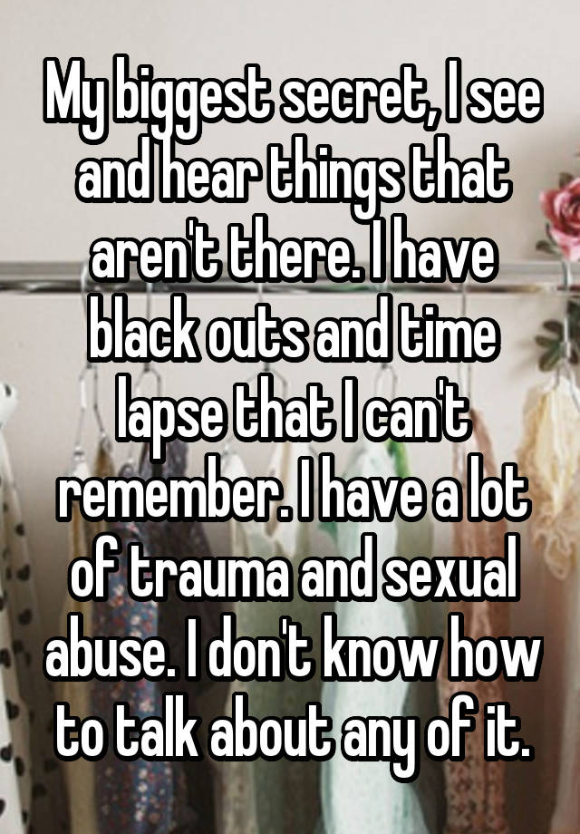 My biggest secret, I see and hear things that aren't there. I have black outs and time lapse that I can't remember. I have a lot of trauma and sexual abuse. I don't know how to talk about any of it.