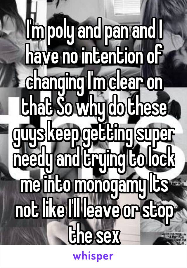 I'm poly and pan and I have no intention of changing I'm clear on that So why do these guys keep getting super needy and trying to lock me into monogamy Its not like I'll leave or stop the sex