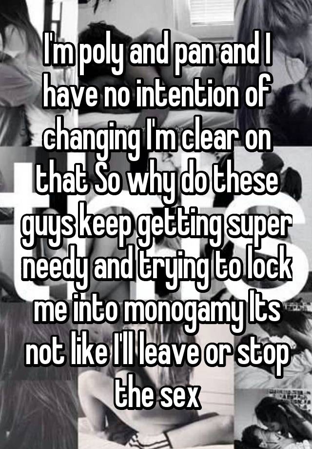 I'm poly and pan and I have no intention of changing I'm clear on that So why do these guys keep getting super needy and trying to lock me into monogamy Its not like I'll leave or stop the sex