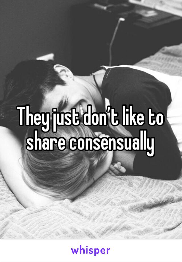 They just don’t like to share consensually 