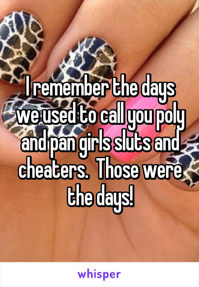 I remember the days we used to call you poly and pan girls sluts and cheaters.  Those were the days!