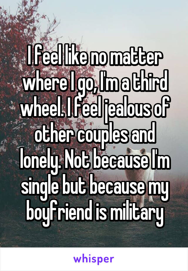 I feel like no matter where I go, I'm a third wheel. I feel jealous of other couples and lonely. Not because I'm single but because my boyfriend is military