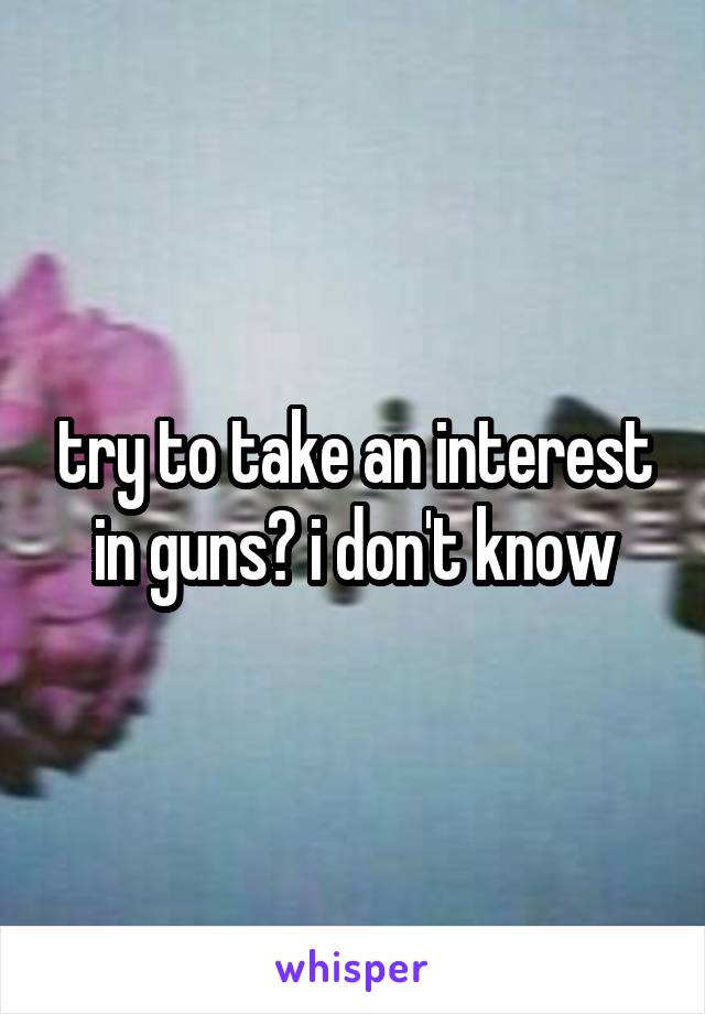 try to take an interest in guns? i don't know