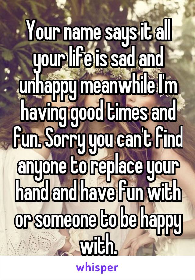 Your name says it all your life is sad and unhappy meanwhile I'm having good times and fun. Sorry you can't find anyone to replace your hand and have fun with or someone to be happy with.