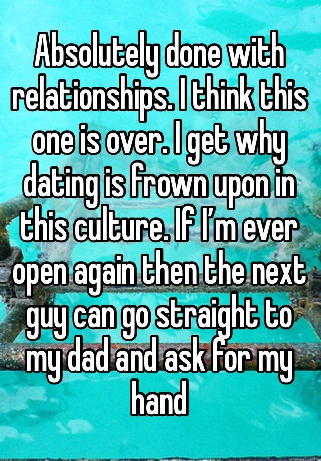 Absolutely done with relationships. I think this one is over. I get why dating is frown upon in this culture. If I’m ever open again then the next guy can go straight to my dad and ask for my hand 