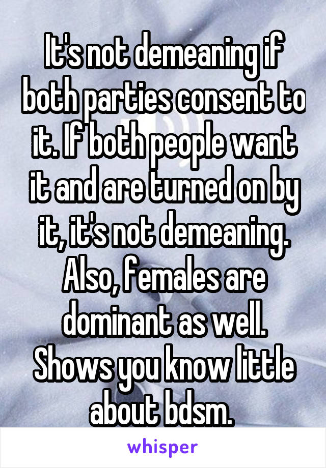 It's not demeaning if both parties consent to it. If both people want it and are turned on by it, it's not demeaning. Also, females are dominant as well. Shows you know little about bdsm. 