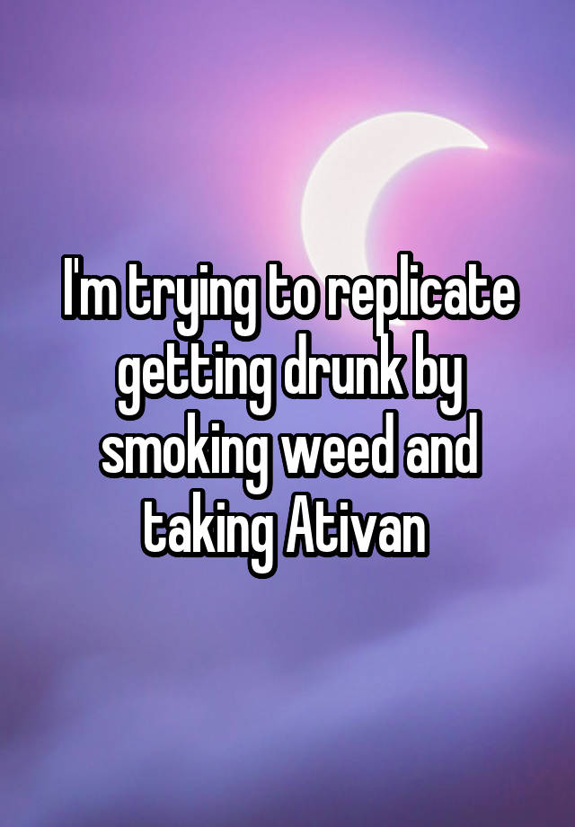 I'm trying to replicate getting drunk by smoking weed and taking Ativan 